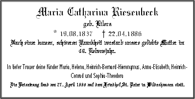 Maria Catharina Riesenbeck geb. Eilers * 19.08.1837 † 22.04.1886 Nach einer kurzen, schweren Krankheit verstarb unsere geliebte Mutter im 49. Lebensjahr. In tiefer Trauer deine Kinder Maria, Helena, Heinrich-Bernard-Hieronymus, Anna-Elisabeth, Heinrich-Conrad und Sophia-Theodora Die Beisetzung fand am 27. April 1886 auf dem Friedhof St. Peter in Wildeshausen statt.